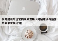 网站建设与运营的未来发展（网站建设与运营的未来发展计划）